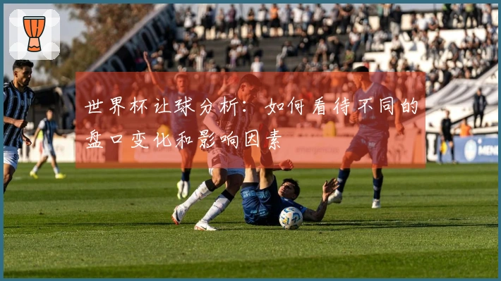 世界杯让球分析：如何看待不同的盘口变化和影响因素