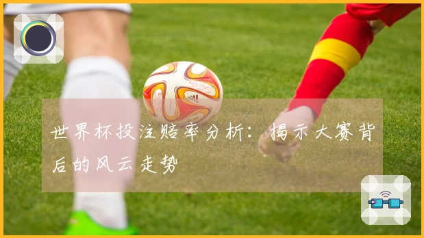 世界杯投注赔率分析：揭示大赛背后的风云走势